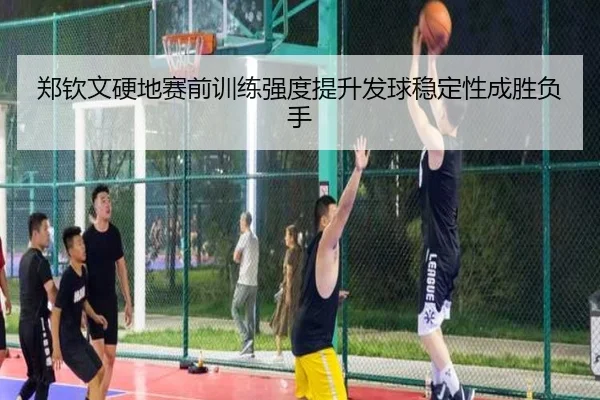 郑钦文硬地赛前训练强度提升发球稳定性成胜负手