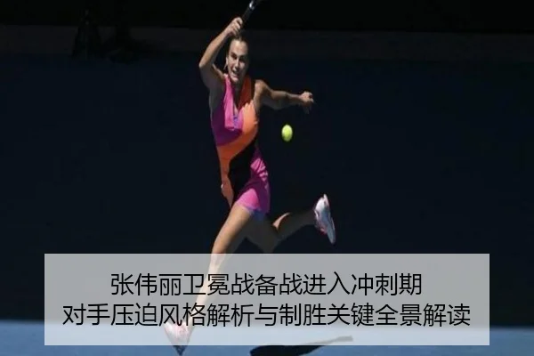 张伟丽卫冕战备战进入冲刺期 对手压迫风格解析与制胜关键全景解读