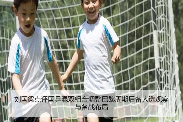 刘国梁点评国乒混双组合调整巴黎周期后备人选观察与备战布局